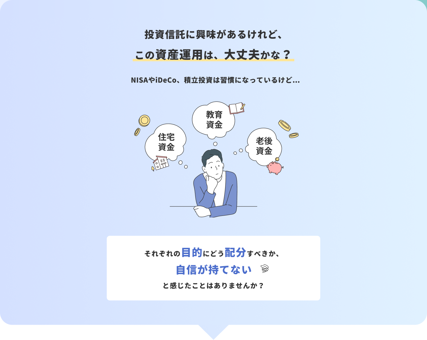 投資信託に興味があるけれどこの資産運用は、大丈夫かな？NISAやiDeCo、積⽴投資は習慣になっているけど...それぞれの⽬的にどう配分すべきか、自信が持てないと感じたことはありませんか？
