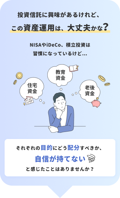投資信託に興味があるけれどこの資産運用は、大丈夫かな？NISAやiDeCo、積⽴投資は習慣になっているけど...それぞれの⽬的にどう配分すべきか、自信が持てないと感じたことはありませんか？