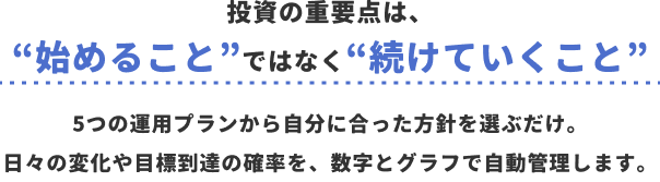投資の重要点は、“始めること”ではなく“続けていくこと”5つの運用プランから自分に合った方針を選ぶだけ。日々の変化や目標到達の確率を、数字とグラフで自動管理します。