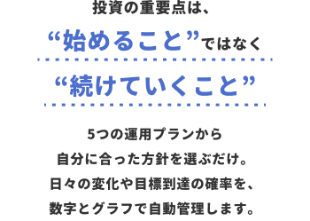 投資の重要点は、“始めること”ではなく“続けていくこと”5つの運用プランから自分に合った方針を選ぶだけ。日々の変化や目標到達の確率を、数字とグラフで自動管理します。
