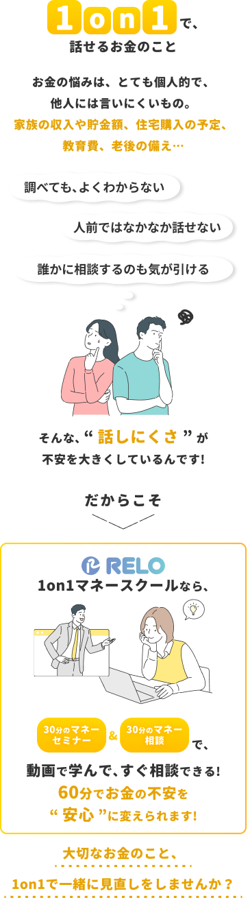 RELO 1on1マネースクールの紹介。家族の収入、貯金額、住宅購入、教育費、老後など、他人には相談しにくいお金の悩みを、30分のマネーセミナーと30分のマネー相談の合計60分で解決します。動画で学んですぐ相談でき、お金の不安を安心に変えられます。1on1でお金の見直しをしませんか？