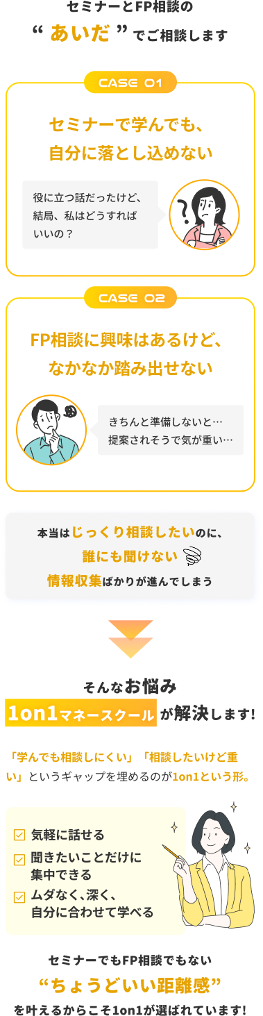 セミナーとFP相談のあいだでご相談します。1on1マネースクールなら、気軽に話せて、聞きたいことに集中でき、自分に合わせて深く学べます。