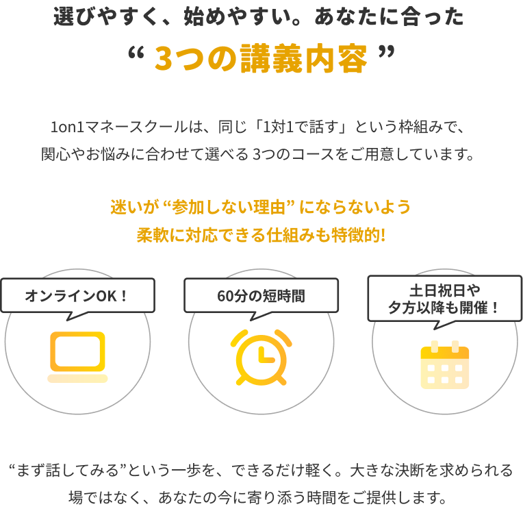 選びやすく、始めやすい。あなたに合った『3つの講義内容』。1on1マネースクールは、同じ『1対1で話す』という枠組みで、関心やお悩みに合わせて選べる3つのコースをご用意しています。迷いが『参加しない理由』にならないよう柔軟に対応できる仕組みも特徴的！オンラインOK！、60分の短時間、土日祝日や夕方以降も開催！『まず話してみる』という一歩を、できるだけ軽く。大きな決断を求められる場ではなく、あなたの今に寄り添う時間をご提供します。