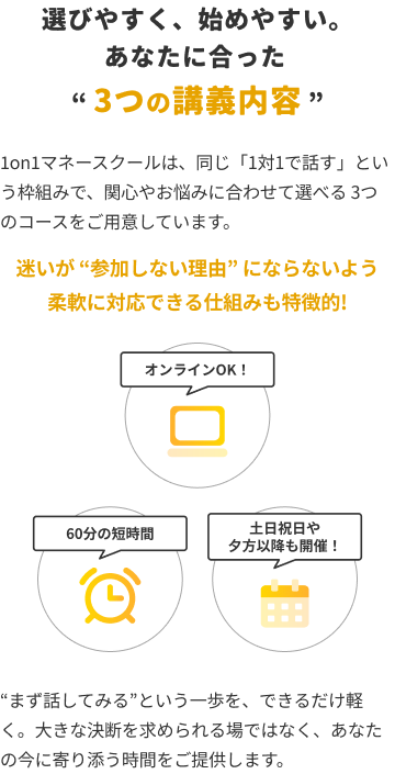 選びやすく、始めやすい。あなたに合った『3つの講義内容』。1on1マネースクールは、同じ『1対1で話す』という枠組みで、関心やお悩みに合わせて選べる3つのコースをご用意しています。迷いが『参加しない理由』にならないよう柔軟に対応できる仕組みも特徴的！オンラインOK！、60分の短時間、土日祝日や夕方以降も開催！『まず話してみる』という一歩を、できるだけ軽く。大きな決断を求められる場ではなく、あなたの今に寄り添う時間をご提供します。