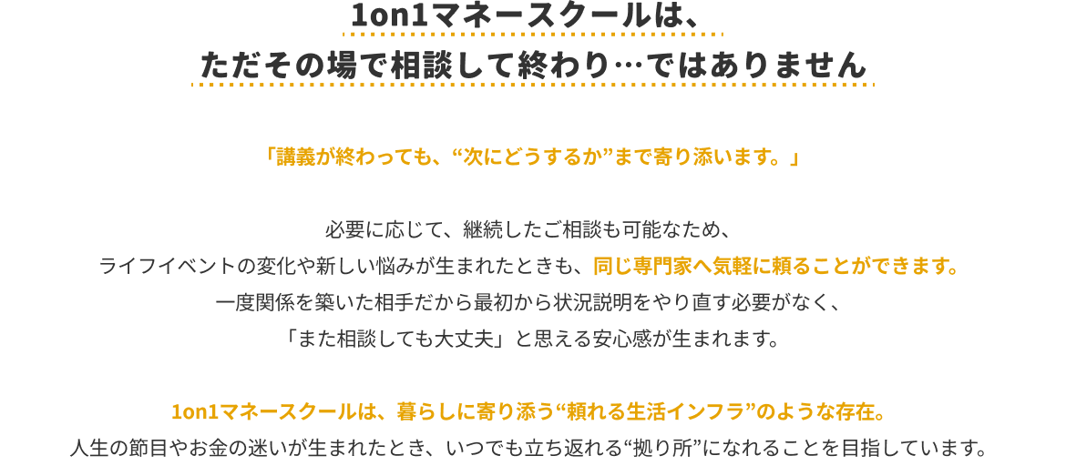 1on1マネースクールは、ただその場で相談して終わり…ではありません「講義が終わっても、“次にどうするか”まで寄り添います。」必要に応じて、継続したご相談も可能なため、ライフイベントの変化や新しい悩みが生まれたときも、同じ専門家へ気軽に頼ることができます。一度関係を築いた相手だから最初から状況説明をやり直す必要がなく、「また相談しても大丈夫」と思える安心感が生まれます。1on1マネースクールは、暮らしに寄り添う“頼れる生活インフラ”のような存在。人生の節目やお金の迷いが生まれたとき、いつでも立ち返れる“拠点”になれることを目指しています。