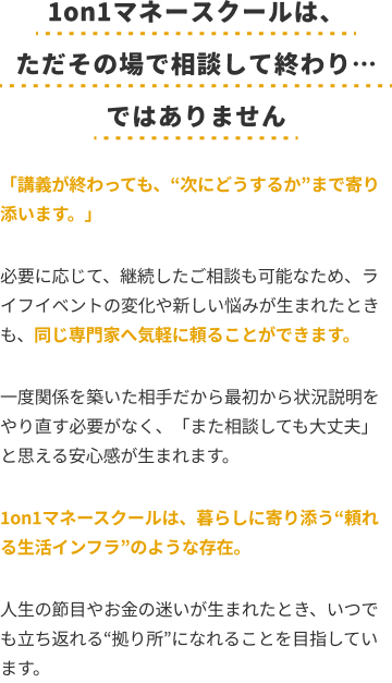 1on1マネースクールは、ただその場で相談して終わり…ではありません「講義が終わっても、“次にどうするか”まで寄り添います。」必要に応じて、継続したご相談も可能なため、ライフイベントの変化や新しい悩みが生まれたときも、同じ専門家へ気軽に頼ることができます。一度関係を築いた相手だから最初から状況説明をやり直す必要がなく、「また相談しても大丈夫」と思える安心感が生まれます。1on1マネースクールは、暮らしに寄り添う“頼れる生活インフラ”のような存在。人生の節目やお金の迷いが生まれたとき、いつでも立ち返れる“拠点”になれることを目指しています。